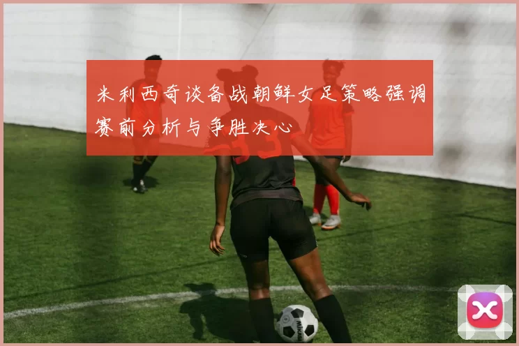 米利西奇谈备战朝鲜女足策略强调赛前分析与争胜决心