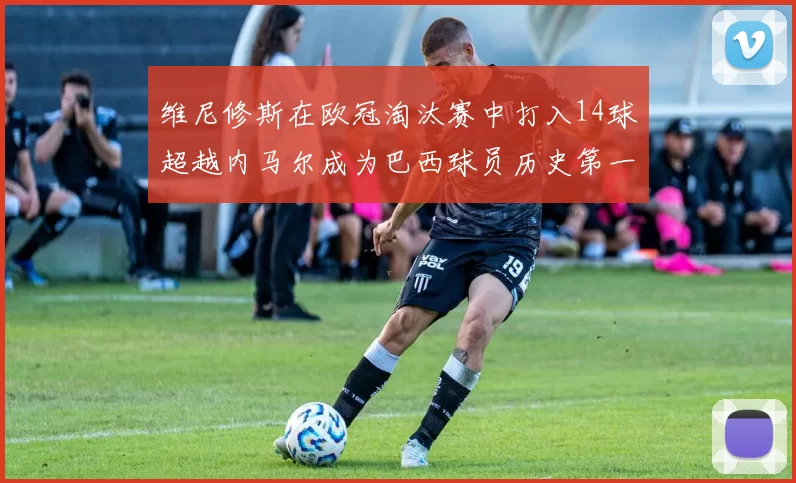 维尼修斯在欧冠淘汰赛中打入14球超越内马尔成为巴西球员历史第一人