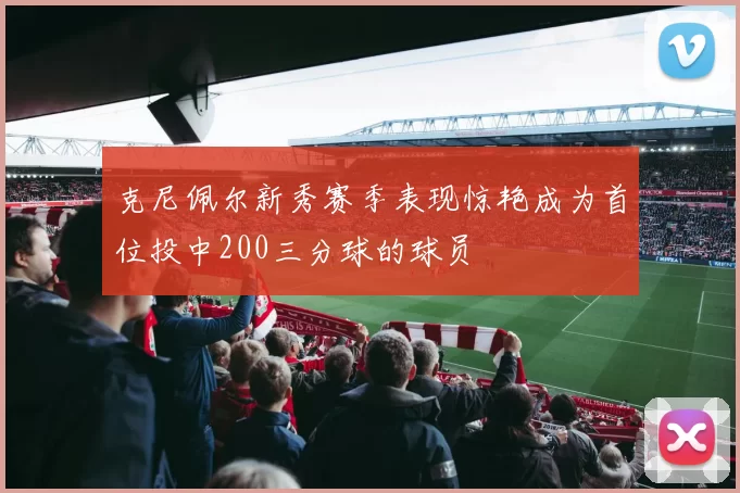 克尼佩尔新秀赛季表现惊艳成为首位投中200三分球的球员