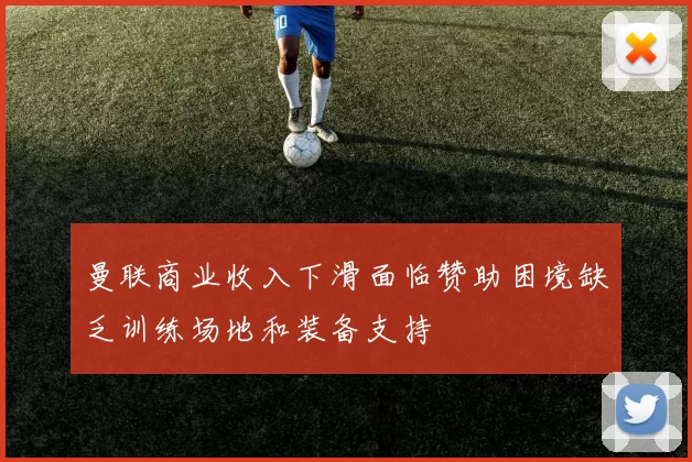 曼联商业收入下滑面临赞助困境缺乏训练场地和装备支持