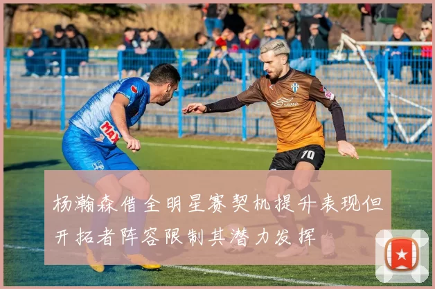杨瀚森借全明星赛契机提升表现但开拓者阵容限制其潜力发挥