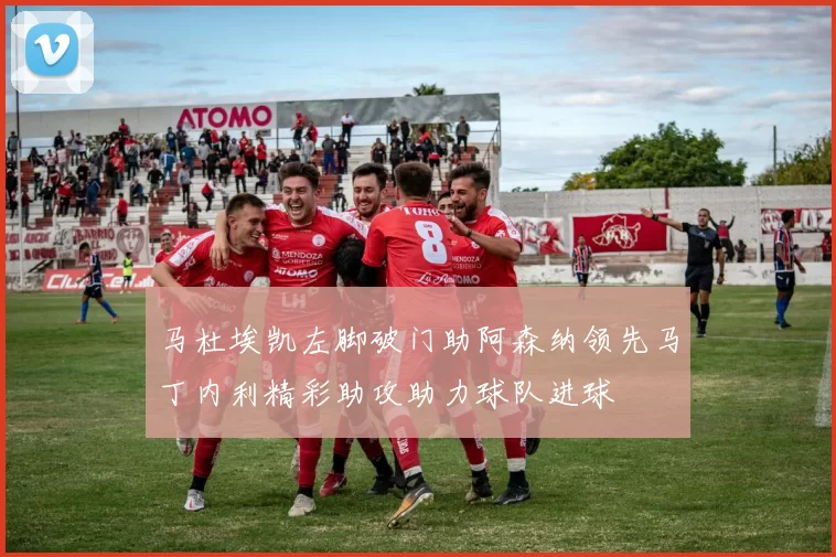 马杜埃凯左脚破门助阿森纳领先马丁内利精彩助攻助力球队进球