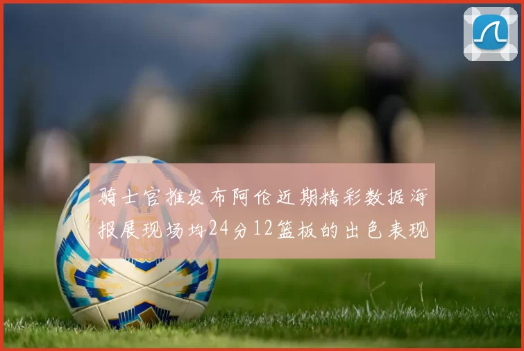 骑士官推发布阿伦近期精彩数据海报展现场均24分12篮板的出色表现