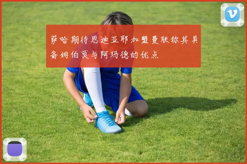 萨哈期待恩迪亚耶加盟曼联称其具备姆伯莫与阿玛德的优点