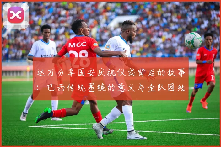 达万分享国安庆祝仪式背后的故事：巴西传统墨镜的意义与全队团结的象征
