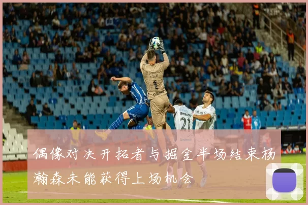 偶像对决开拓者与掘金半场结束杨瀚森未能获得上场机会