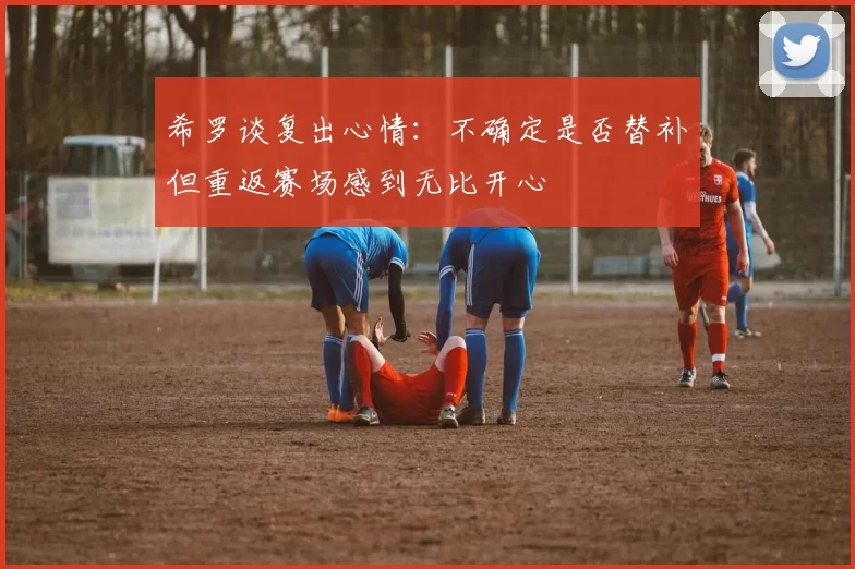 希罗谈复出心情：不确定是否替补但重返赛场感到无比开心