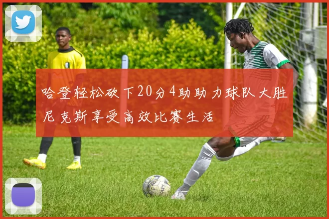 哈登轻松砍下20分4助助力球队大胜尼克斯享受高效比赛生活