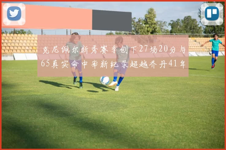 克尼佩尔新秀赛季创下27场20分与65真实命中率新纪录超越乔丹41年历史