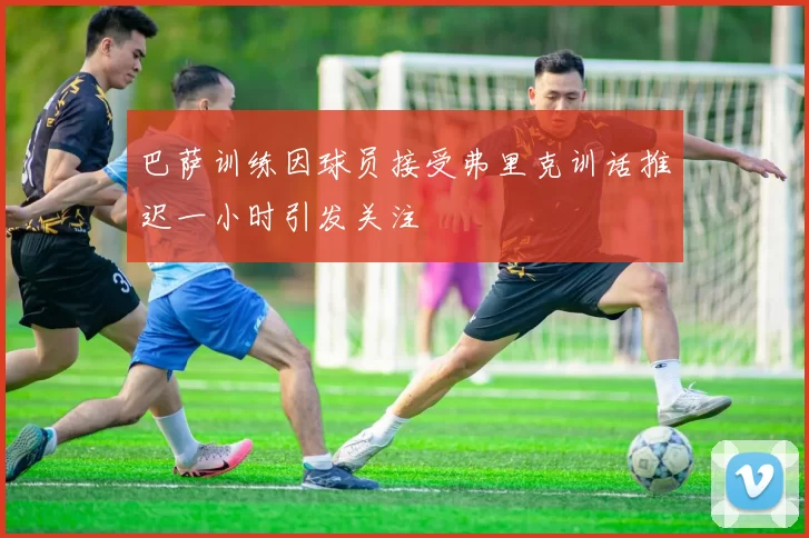 巴萨训练因球员接受弗里克训话推迟一小时引发关注